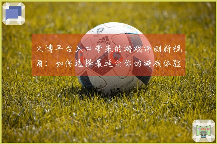 火博平台入口带来的游戏评测新视角：如何选择最适合你的游戏体验