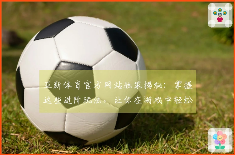 亚新体育官方网站独家揭秘：掌握这些进阶玩法，让你在游戏中轻松Carry全场！